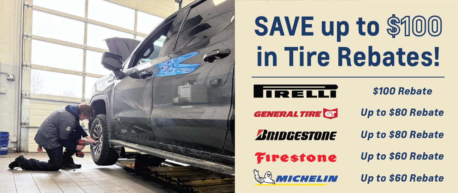 Save up to $100 in tire rebates! Up to $100 on Pirelli tires, up to $80 rebate on General Tire and Bridgestone and up to $60 rebate on Firestone and Michelin.