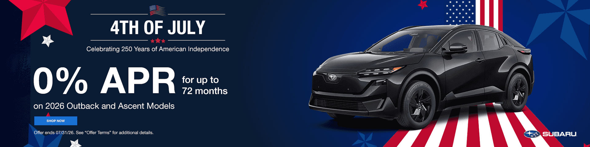 4th of July Celebrating 250 Years of American Independence 0% APR for up to 72 months Subtext - On All New Subaru Models Terms May Vary by Model
