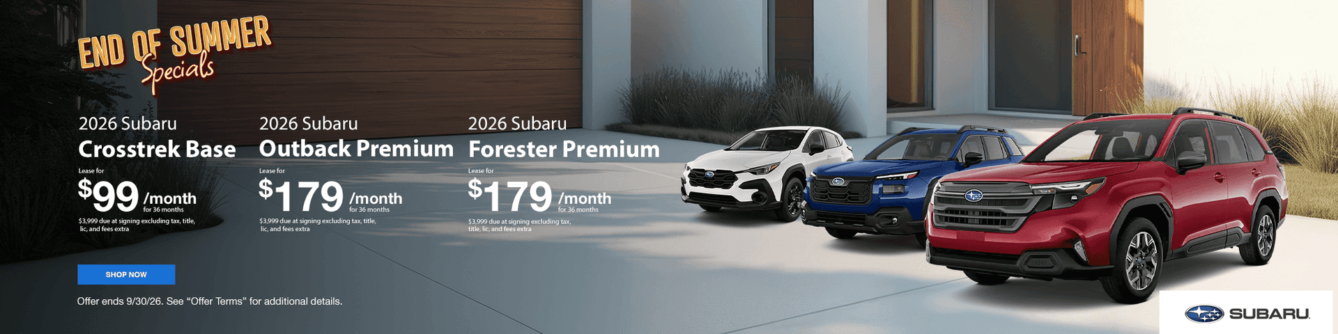 Headline : End of Summer Savings 2026 Crosstrek Base Lease for $99/mo for 36 Months $3,999 due at signing excluding tax, title, lic, and fees extra Subtext 2026 Outback Premium Lease for $179/mo for 36 Months $3,999 due at signing excluding tax, title, lic, and fees extra 2026 Forester Premium Lease for $179/mo for 36 Months $3,999 due at signing excluding tax, title, lic, and fees extra