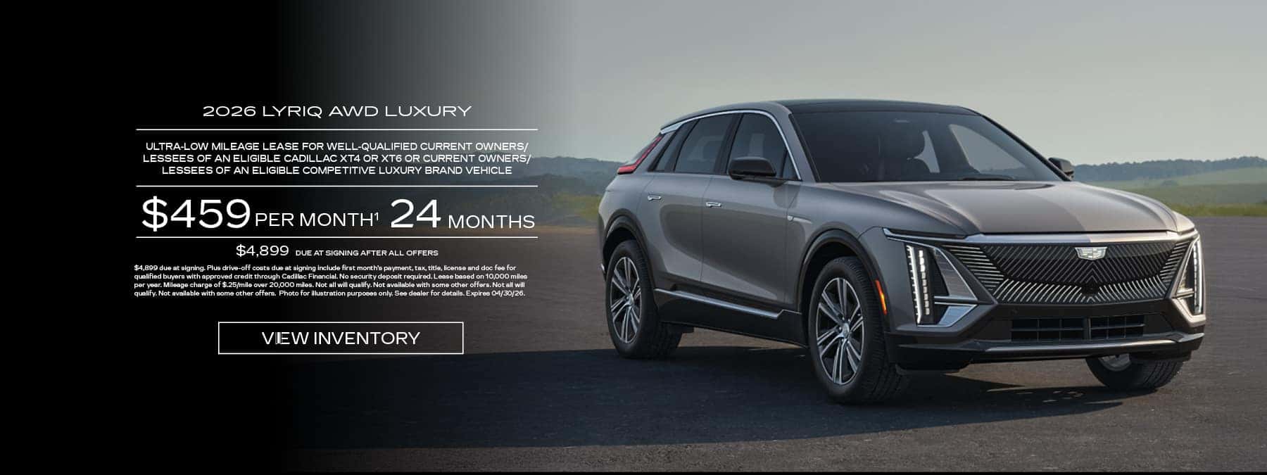 Lease a new 2026 Cadillac Lyriq AWD Luxury for $459 per month for 24 months, $4,899 due at signing after all offers.
			ULTRA-LOW MILEAGE LEASE FOR WELL-QUALIFIED CURRENT OWNERS/ LESSEES OF AN ELIGIBLE CADILLAC XT4 OR XT6 OR CURRENT OWNERS/ LESSEES OF AN ELIGIBLE COMPETITIVE LUXURY BRAND VEHICLE.