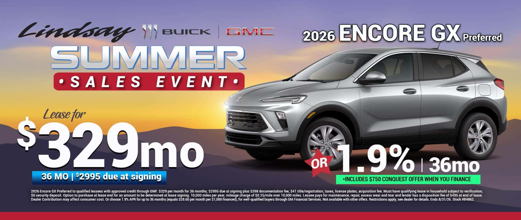 2026 Encore GX Preferred to qualified lessees with approved credit through GMF. $329 per month for 36 months; $2995 due at signing plus $398 documentation fee, $41 title/registration, taxes, license plates, acquisition fee. Must have qualifying lease in household subject to verification; $0 security deposit. Option to purchase at lease end for an amount to be determined at lease signing. 10,000 miles per year; mileage charge of $0.25/mile over 10,000 miles. Lessee pays for maintenance, repair, excess wear and tear and lender has a disposition fee of $495 at end of lease. Dealer Contribution may affect consumer cost. Or choose 1.9% APR for up to 36 months (equals $28.60 per month per $1,000 financed), for well-qualified buyers through GM Financial Services. Not available with other offers. Restrictions apply; see dealer for details. Ends 8/31/26. Stock #B4862.